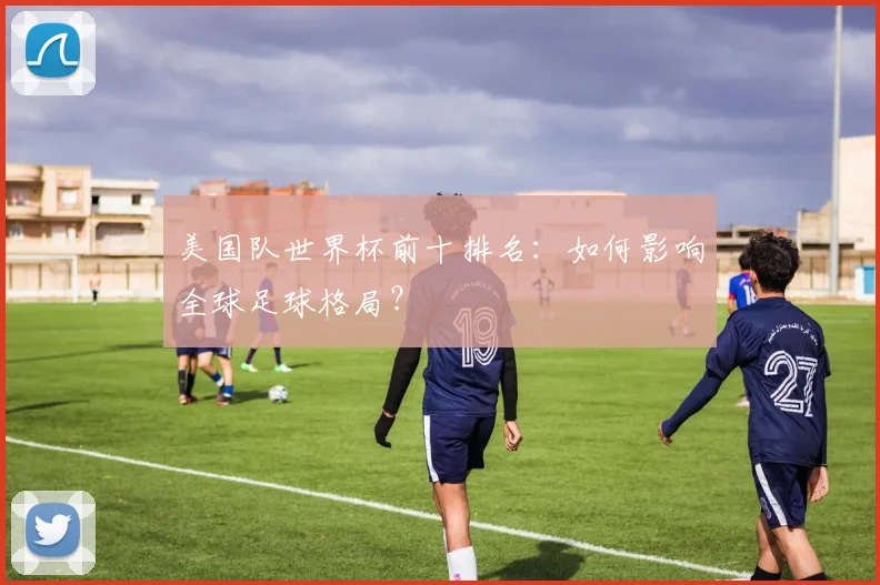 美国队世界杯前十排名:如何影响全球足球格局?