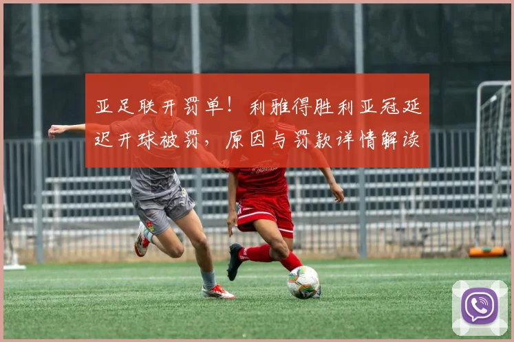 亚足联开罚单！利雅得胜利亚冠延迟开球被罚，原因与罚款详情解读