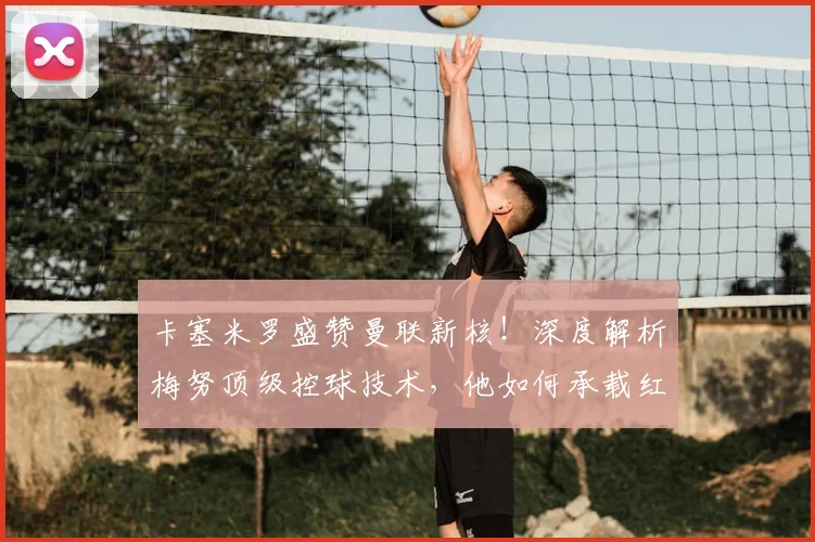 卡塞米罗盛赞曼联新核！深度解析梅努顶级控球技术，他如何承载红魔未来？