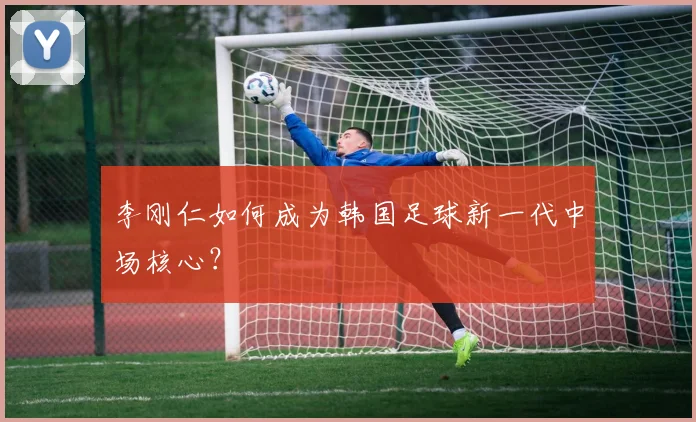 李刚仁如何成为韩国足球新一代中场核心?