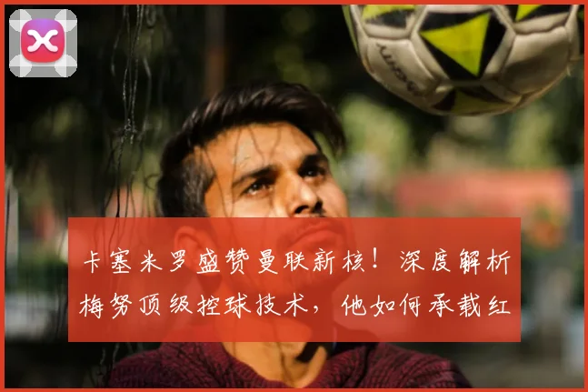 卡塞米罗盛赞曼联新核!深度解析梅努顶级控球技术,他如何承载红魔未来?