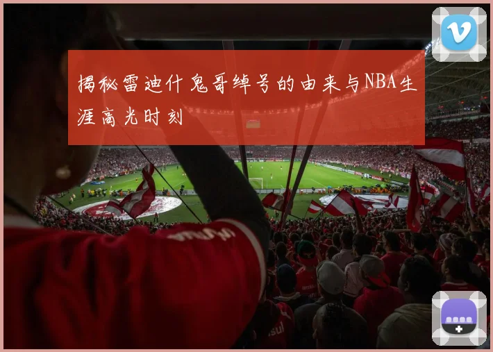 揭秘雷迪什鬼哥绰号的由来与NBA生涯高光时刻