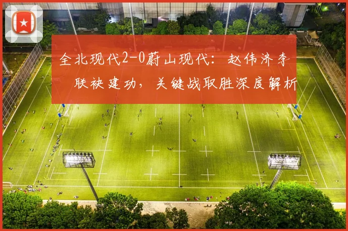 全北现代2-0蔚山现代:赵伟济李昇祐联袂建功,关键战取胜深度解析