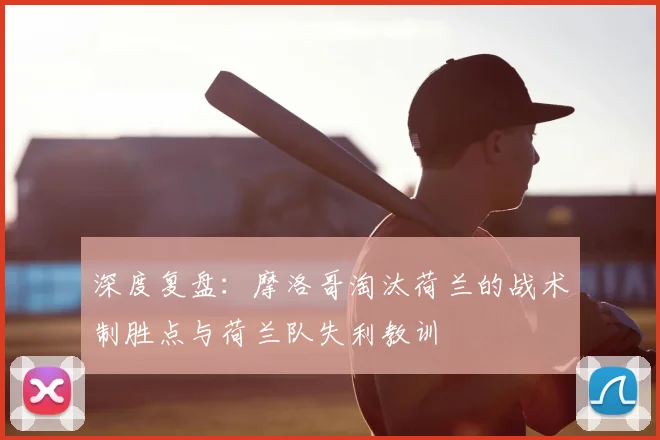 深度复盘:摩洛哥淘汰荷兰的战术制胜点与荷兰队失利教训