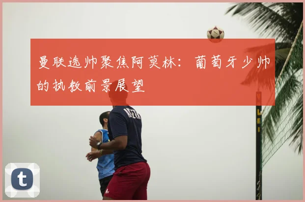 曼联选帅聚焦阿莫林：葡萄牙少帅的执教前景展望