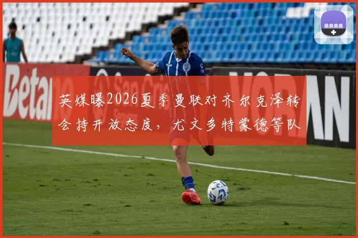 英媒曝2026夏季曼联对齐尔克泽转会持开放态度，尤文多特蒙德等队密切关注球员动向与前景