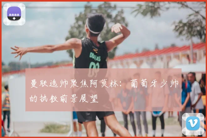 曼联选帅聚焦阿莫林：葡萄牙少帅的执教前景展望