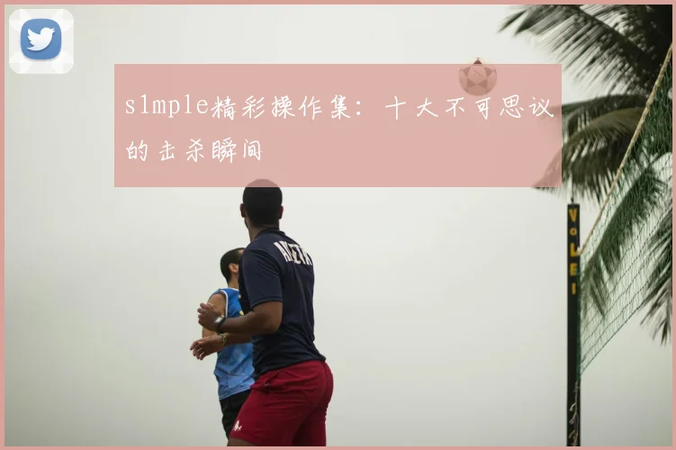 s1mple精彩操作集：十大不可思议的击杀瞬间