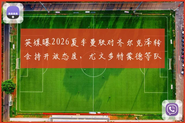 英媒曝2026夏季曼联对齐尔克泽转会持开放态度,尤文多特蒙德等队密切关注球员动向与前景