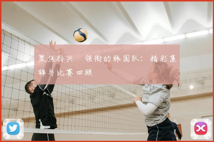 聚焦孙兴慜领衔的韩国队:精彩集锦与比赛回顾