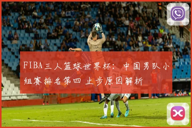 FIBA三人篮球世界杯：中国男队小组赛排名第四 止步原因解析