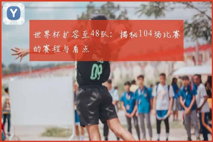 世界杯扩容至48队：揭秘104场比赛的赛程与看点