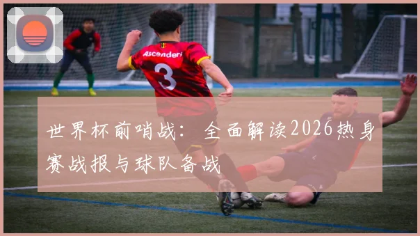 世界杯前哨战：全面解读2026热身赛战报与球队备战